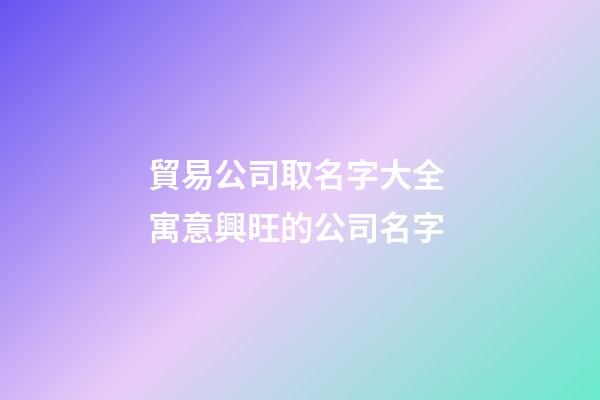 貿易公司取名字大全 寓意興旺的公司名字-第1張-公司起名-玄機派